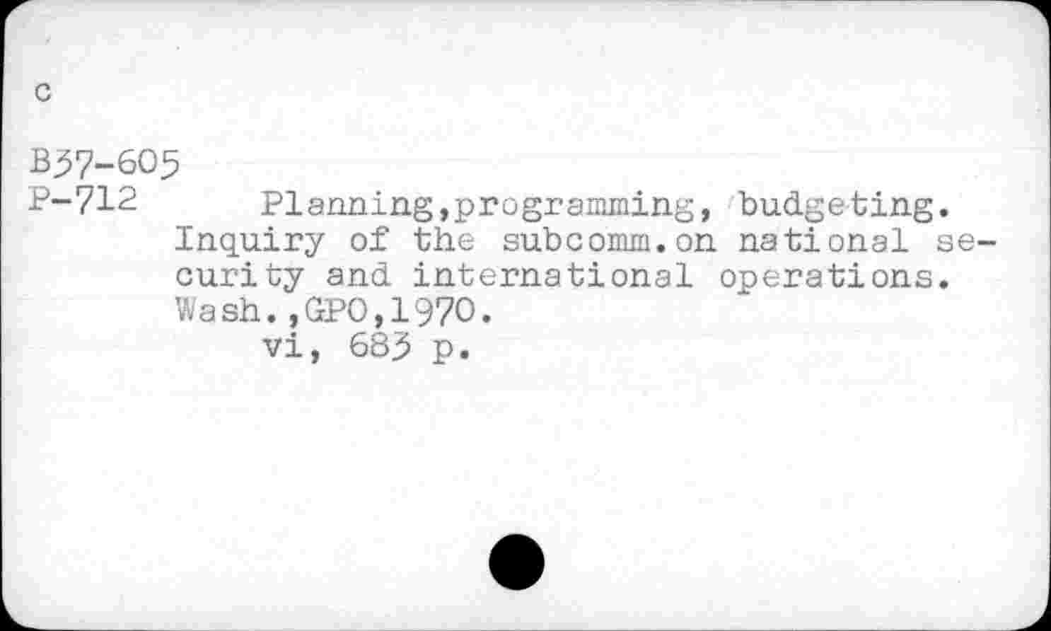 ﻿c
B57-605
P-712 Planning,programining, budgeting.
Inquiry of the subcomm.on national security and international operations.
Wash.,GPO,197O.
vi, 685 p.